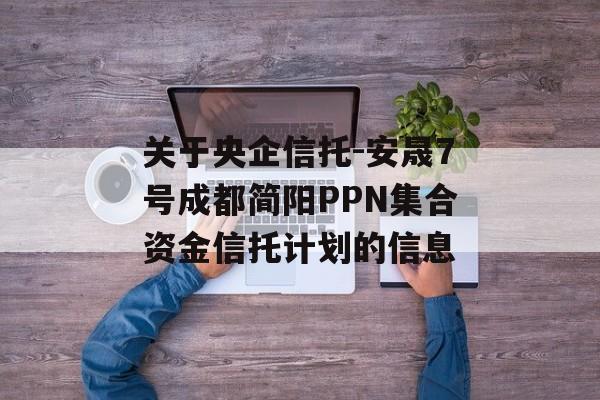 关于央企信托-安晟7号成都简阳PPN集合资金信托计划的信息