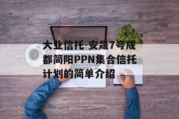 大业信托-安晟7号成都简阳PPN集合信托计划的简单介绍