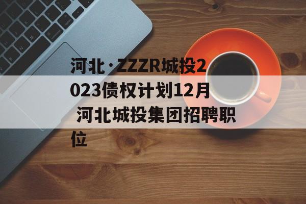 河北·ZZZR城投2023债权计划12月 河北城投集团招聘职位