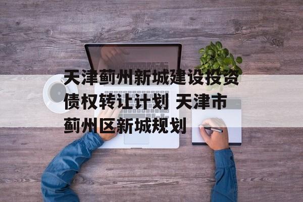 天津蓟州新城建设投资债权转让计划 天津市蓟州区新城规划