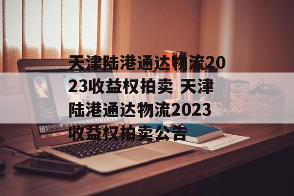 天津陆港通达物流2023收益权拍卖 天津陆港通达物流2023收益权拍卖公告