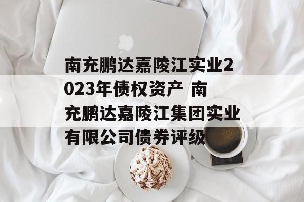 南充鹏达嘉陵江实业2023年债权资产 南充鹏达嘉陵江集团实业有限公司债券评级