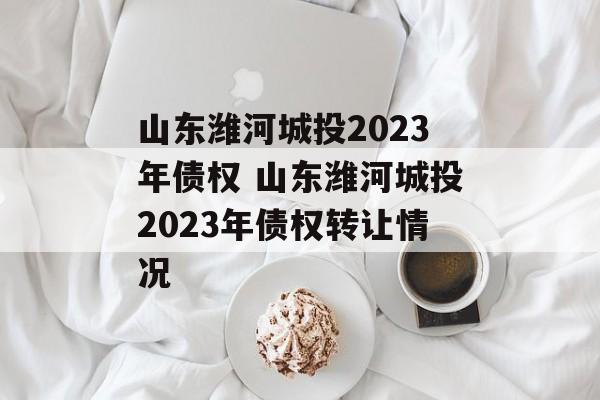 山东潍河城投2023年债权 山东潍河城投2023年债权转让情况