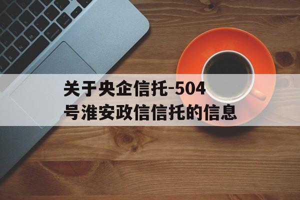 关于央企信托-504号淮安政信信托的信息