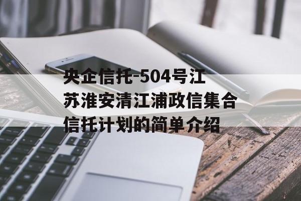 央企信托-504号江苏淮安清江浦政信集合信托计划的简单介绍