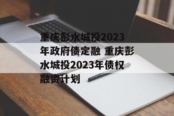 重庆彭水城投2023年政府债定融 重庆彭水城投2023年债权融资计划