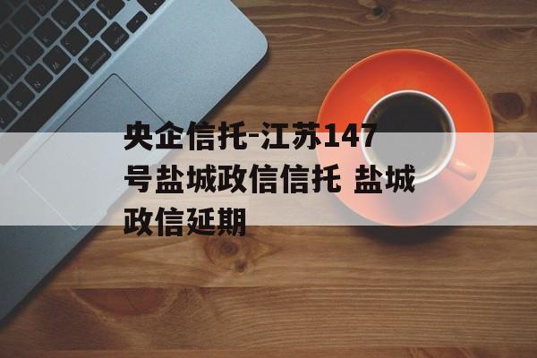 央企信托-江苏147号盐城政信信托 盐城政信延期