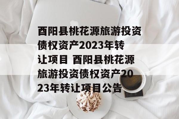 酉阳县桃花源旅游投资债权资产2023年转让项目 酉阳县桃花源旅游投资债权资产2023年转让项目公告