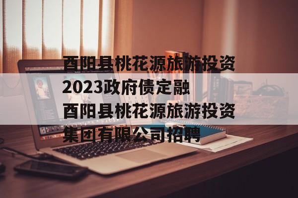 酉阳县桃花源旅游投资2023政府债定融 酉阳县桃花源旅游投资集团有限公司招聘