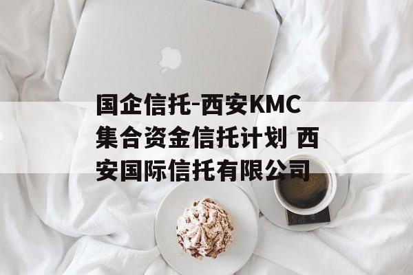 国企信托-西安KMC集合资金信托计划 西安国际信托有限公司