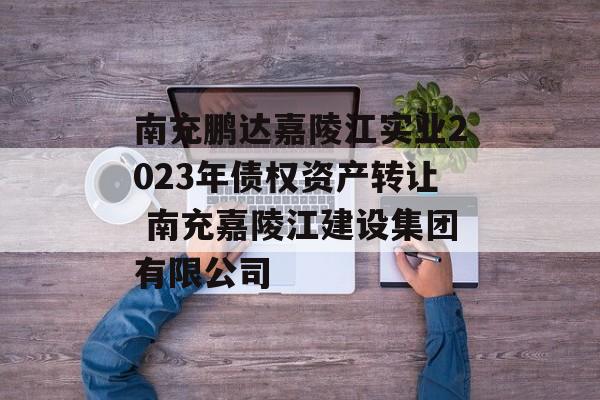 南充鹏达嘉陵江实业2023年债权资产转让 南充嘉陵江建设集团有限公司