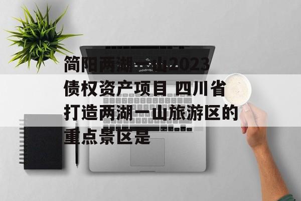 简阳两湖一山2023债权资产项目 四川省打造两湖一山旅游区的重点景区是