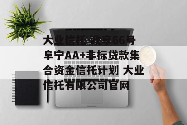 大业信托-政享66号阜宁AA+非标贷款集合资金信托计划 大业信托有限公司官网