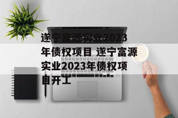 遂宁富源实业2023年债权项目 遂宁富源实业2023年债权项目开工