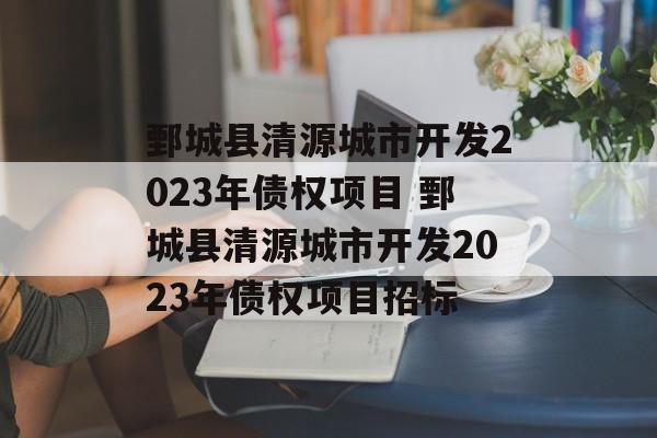 鄄城县清源城市开发2023年债权项目 鄄城县清源城市开发2023年债权项目招标