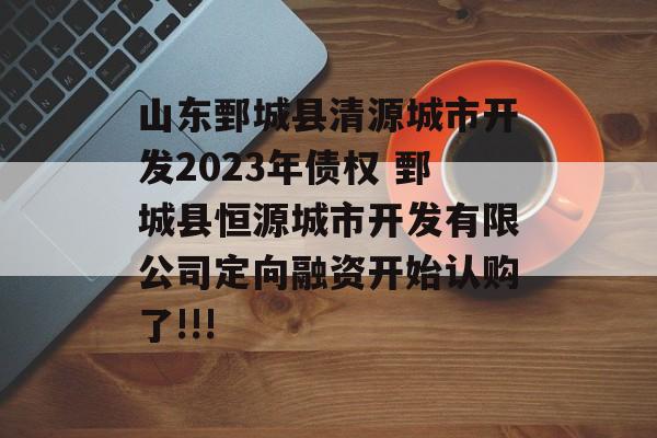 山东鄄城县清源城市开发2023年债权 鄄城县恒源城市开发有限公司定向融资开始认购了!!!