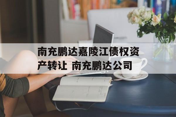 南充鹏达嘉陵江债权资产转让 南充鹏达公司