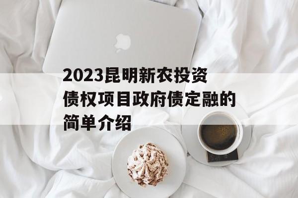 2023昆明新农投资债权项目政府债定融的简单介绍