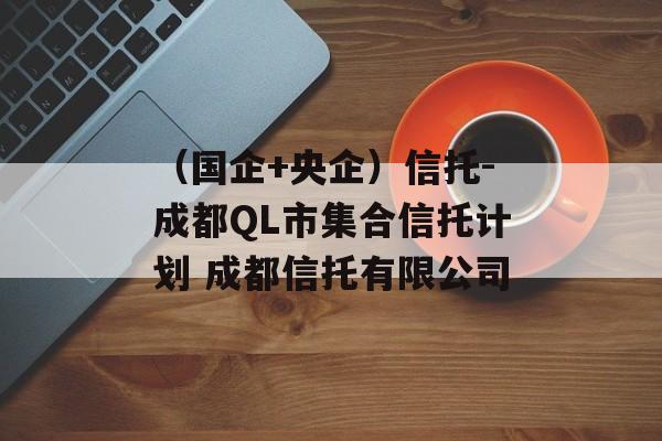 （国企+央企）信托-成都QL市集合信托计划 成都信托有限公司