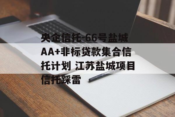 央企信托-66号盐城AA+非标贷款集合信托计划 江苏盐城项目信托踩雷