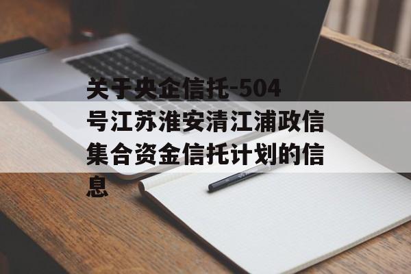 关于央企信托-504号江苏淮安清江浦政信集合资金信托计划的信息