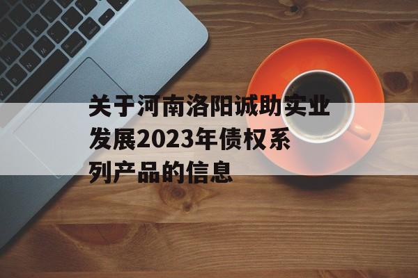 关于河南洛阳诚助实业发展2023年债权系列产品的信息