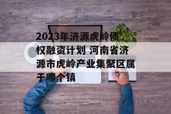 2023年济源虎岭债权融资计划 河南省济源市虎岭产业集聚区属于哪个镇