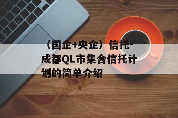 （国企+央企）信托-成都QL市集合信托计划的简单介绍