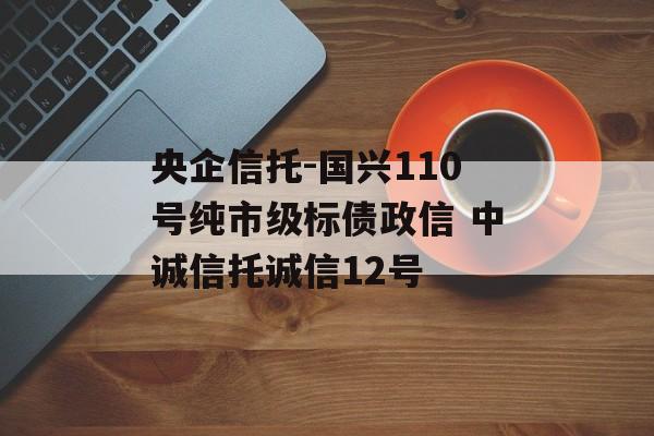 央企信托-国兴110号纯市级标债政信 中诚信托诚信12号