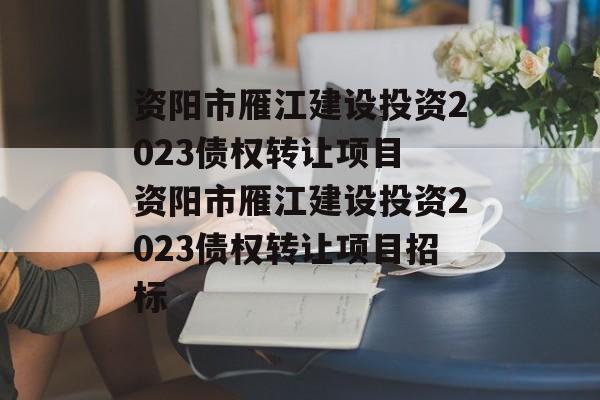 资阳市雁江建设投资2023债权转让项目 资阳市雁江建设投资2023债权转让项目招标