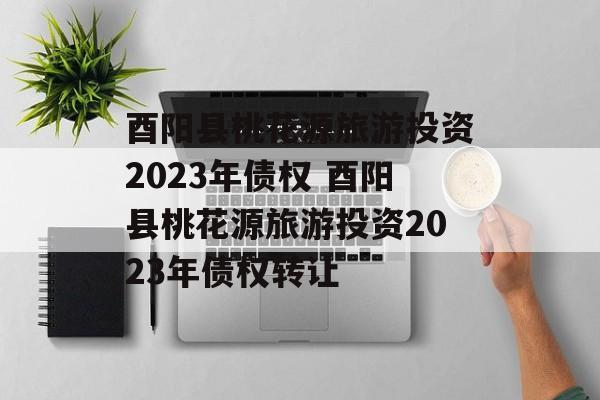 酉阳县桃花源旅游投资2023年债权 酉阳县桃花源旅游投资2023年债权转让