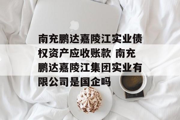 南充鹏达嘉陵江实业债权资产应收账款 南充鹏达嘉陵江集团实业有限公司是国企吗