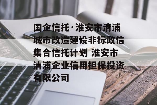 国企信托·淮安市清浦城市改造建设非标政信集合信托计划 淮安市清浦企业信用担保投资有限公司