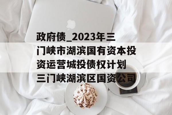 政府债_2023年三门峡市湖滨国有资本投资运营城投债权计划 三门峡湖滨区国资公司