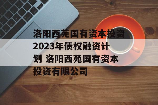 洛阳西苑国有资本投资2023年债权融资计划 洛阳西苑国有资本投资有限公司