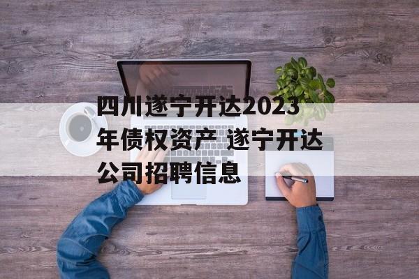 四川遂宁开达2023年债权资产 遂宁开达公司招聘信息