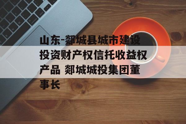 山东-郯城县城市建设投资财产权信托收益权产品 郯城城投集团董事长