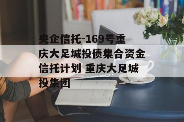 央企信托-169号重庆大足城投债集合资金信托计划 重庆大足城投集团