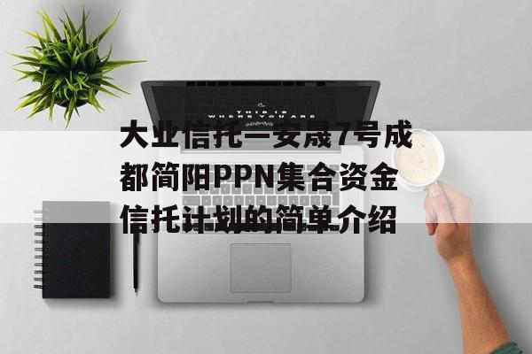 大业信托—安晟7号成都简阳PPN集合资金信托计划的简单介绍