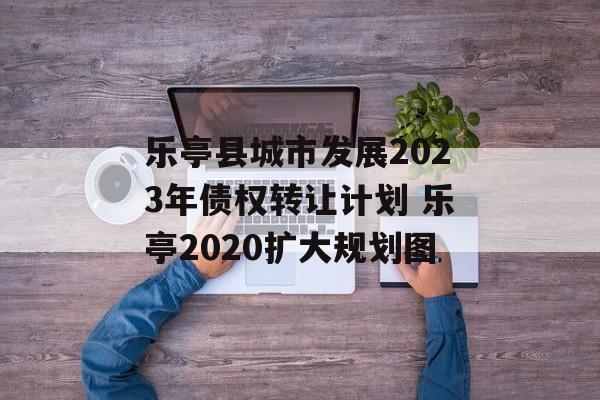 乐亭县城市发展2023年债权转让计划 乐亭2020扩大规划图