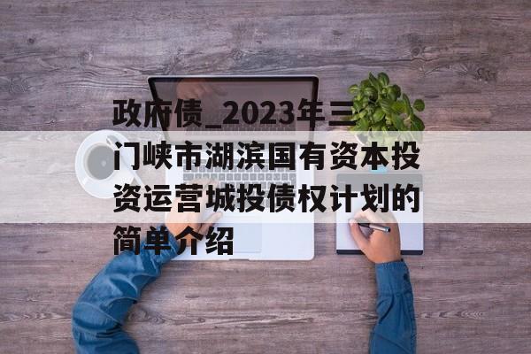 政府债_2023年三门峡市湖滨国有资本投资运营城投债权计划的简单介绍