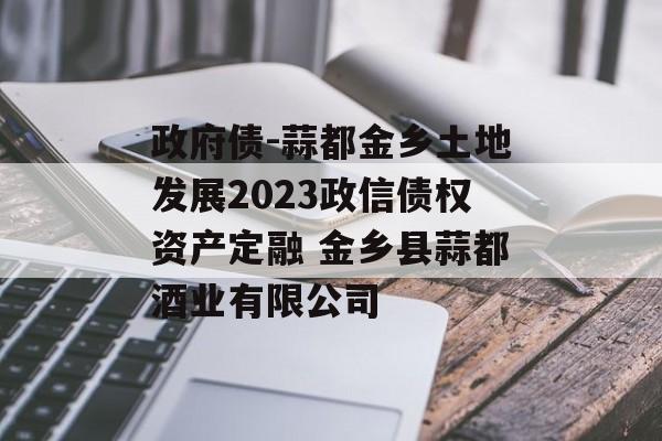 政府债-蒜都金乡土地发展2023政信债权资产定融 金乡县蒜都酒业有限公司