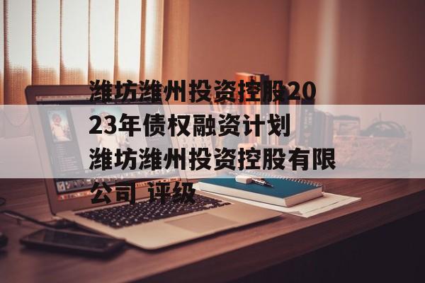 潍坊潍州投资控股2023年债权融资计划 潍坊潍州投资控股有限公司 评级