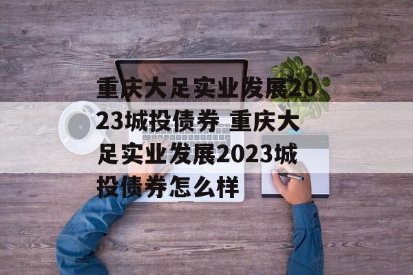 重庆大足实业发展2023城投债券 重庆大足实业发展2023城投债券怎么样