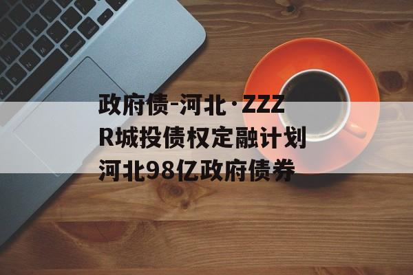 政府债-河北·ZZZR城投债权定融计划 河北98亿政府债券