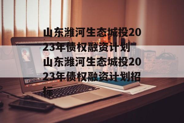 山东潍河生态城投2023年债权融资计划 山东潍河生态城投2023年债权融资计划招标