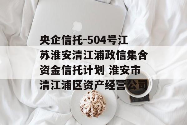 央企信托-504号江苏淮安清江浦政信集合资金信托计划 淮安市清江浦区资产经营公司