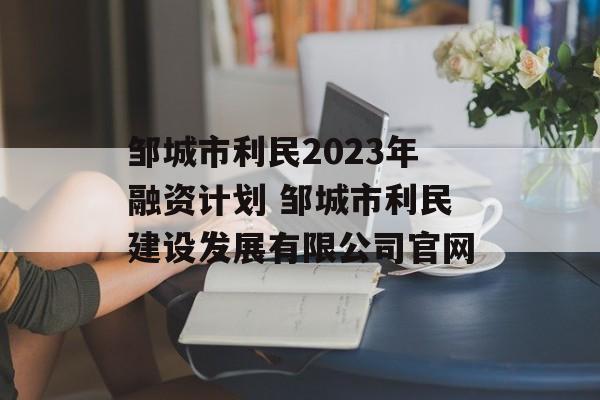 邹城市利民2023年融资计划 邹城市利民建设发展有限公司官网