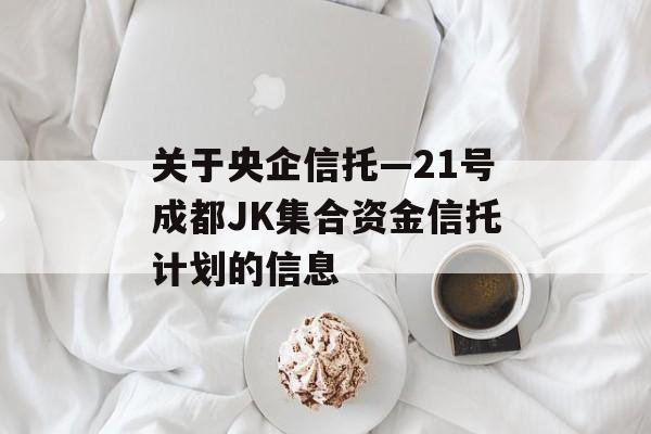 关于央企信托—21号成都JK集合资金信托计划的信息