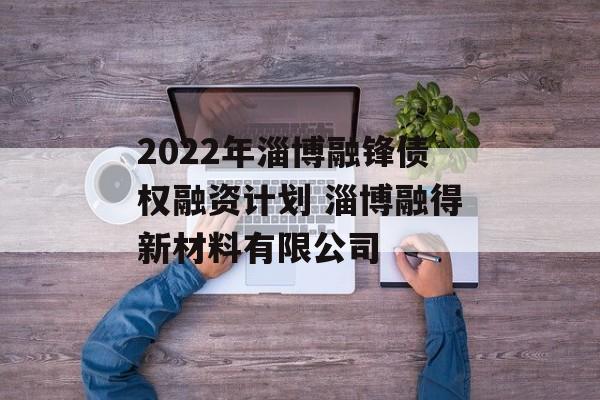 2022年淄博融锋债权融资计划 淄博融得新材料有限公司